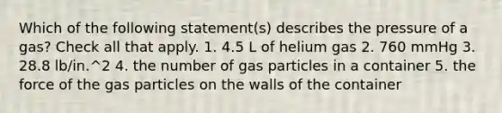 Which of the following statement(s) describes the pressure of a gas? Check all that apply. 1. 4.5 L of helium gas 2. 760 mmHg 3. 28.8 lb/in.^2 4. the number of gas particles in a container 5. the force of the gas particles on the walls of the container