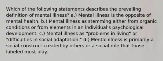 Which of the following statements describes the prevailing definition of mental illness? a.) Mental illness is the opposite of mental health. b.) Mental illness as stemming either from organic conditions or from elements in an individual's psychological development. c.) Mental illness as "problems in living" or "difficulties in social adaptation." d.) Mental illness is primarily a social construct created by others or a social role that those labeled must play.