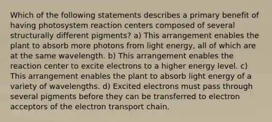 Which of the following statements describes a primary benefit of having photosystem reaction centers composed of several structurally different pigments? a) This arrangement enables the plant to absorb more photons from light energy, all of which are at the same wavelength. b) This arrangement enables the reaction center to excite electrons to a higher energy level. c) This arrangement enables the plant to absorb light energy of a variety of wavelengths. d) Excited electrons must pass through several pigments before they can be transferred to electron acceptors of the electron transport chain.