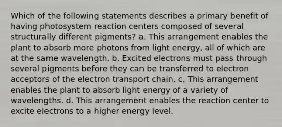 Which of the following statements describes a primary benefit of having photosystem reaction centers composed of several structurally different pigments? a. This arrangement enables the plant to absorb more photons from light energy, all of which are at the same wavelength. b. Excited electrons must pass through several pigments before they can be transferred to electron acceptors of the electron transport chain. c. This arrangement enables the plant to absorb light energy of a variety of wavelengths. d. This arrangement enables the reaction center to excite electrons to a higher energy level.