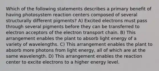 Which of the following statements describes a primary benefit of having photosystem reaction centers composed of several structurally different pigments? A) Excited electrons must pass through several pigments before they can be transferred to electron acceptors of the electron transport chain. B) This arrangement enables the plant to absorb light energy of a variety of wavelengths. C) This arrangement enables the plant to absorb more photons from light energy, all of which are at the same wavelength. D) This arrangement enables the reaction center to excite electrons to a higher energy level.