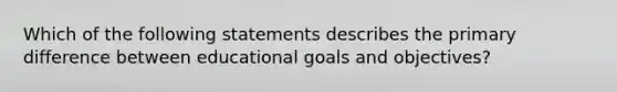 Which of the following statements describes the primary difference between educational goals and objectives?