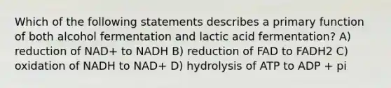 Which of the following statements describes a primary function of both alcohol fermentation and lactic acid fermentation? A) reduction of NAD+ to NADH B) reduction of FAD to FADH2 C) oxidation of NADH to NAD+ D) hydrolysis of ATP to ADP + pi