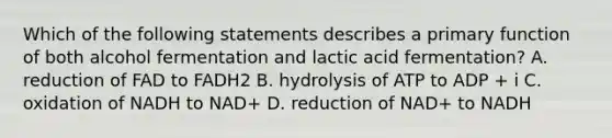 Which of the following statements describes a primary function of both alcohol fermentation and lactic acid fermentation? A. reduction of FAD to FADH2 B. hydrolysis of ATP to ADP + i C. oxidation of NADH to NAD+ D. reduction of NAD+ to NADH