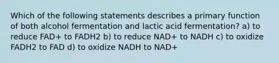 Which of the following statements describes a primary function of both alcohol fermentation and lactic acid fermentation? a) to reduce FAD+ to FADH2 b) to reduce NAD+ to NADH c) to oxidize FADH2 to FAD d) to oxidize NADH to NAD+