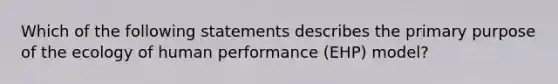 Which of the following statements describes the primary purpose of the ecology of human performance (EHP) model?