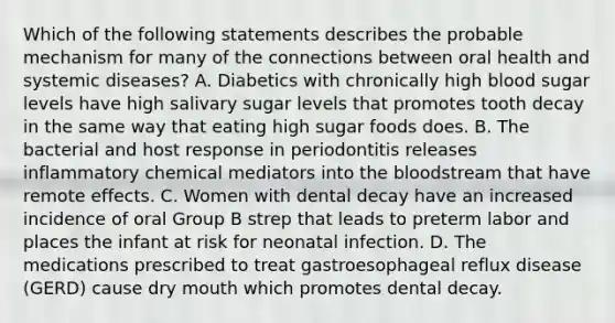 Which of the following statements describes the probable mechanism for many of the connections between oral health and systemic diseases? A. Diabetics with chronically high blood sugar levels have high salivary sugar levels that promotes tooth decay in the same way that eating high sugar foods does. B. The bacterial and host response in periodontitis releases inflammatory chemical mediators into the bloodstream that have remote effects. C. Women with dental decay have an increased incidence of oral Group B strep that leads to preterm labor and places the infant at risk for neonatal infection. D. The medications prescribed to treat gastroesophageal reflux disease (GERD) cause dry mouth which promotes dental decay.