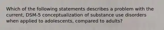 Which of the following statements describes a problem with the current, DSM-5 conceptualization of substance use disorders when applied to adolescents, compared to adults?