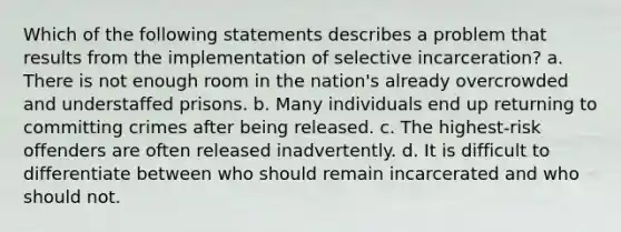 Which of the following statements describes a problem that results from the implementation of selective incarceration? a. There is not enough room in the nation's already overcrowded and understaffed prisons. b. Many individuals end up returning to committing crimes after being released. c. The highest-risk offenders are often released inadvertently. d. It is difficult to differentiate between who should remain incarcerated and who should not.