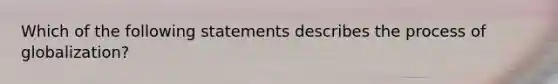 Which of the following statements describes the process of globalization?