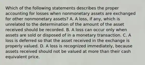 Which of the following statements describes the proper accounting for losses when nonmonetary assets are exchanged for other nonmonetary assets? A. A loss, if any, which is unrelated to the determination of the amount of the asset received should be recorded. B. A loss can occur only when assets are sold or disposed of in a monetary transaction. C. A loss is deferred so that the asset received in the exchange is properly valued. D. A loss is recognized immediately, because assets received should not be valued at <a href='https://www.questionai.com/knowledge/keWHlEPx42-more-than' class='anchor-knowledge'>more than</a> their cash equivalent price.