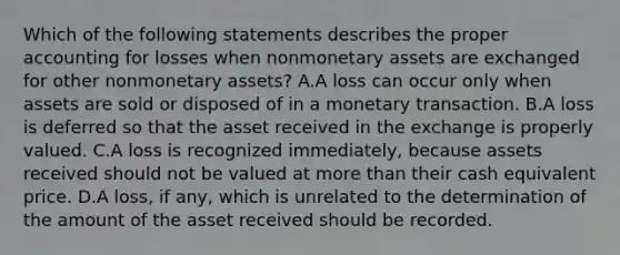 Which of the following statements describes the proper accounting for losses when nonmonetary assets are exchanged for other nonmonetary assets? A.A loss can occur only when assets are sold or disposed of in a monetary transaction. B.A loss is deferred so that the asset received in the exchange is properly valued. C.A loss is recognized immediately, because assets received should not be valued at more than their cash equivalent price. D.A loss, if any, which is unrelated to the determination of the amount of the asset received should be recorded.