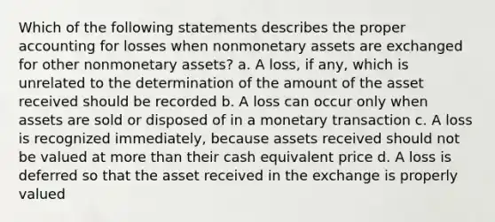 Which of the following statements describes the proper accounting for losses when nonmonetary assets are exchanged for other nonmonetary assets? a. A loss, if any, which is unrelated to the determination of the amount of the asset received should be recorded b. A loss can occur only when assets are sold or disposed of in a monetary transaction c. A loss is recognized immediately, because assets received should not be valued at <a href='https://www.questionai.com/knowledge/keWHlEPx42-more-than' class='anchor-knowledge'>more than</a> their cash equivalent price d. A loss is deferred so that the asset received in the exchange is properly valued