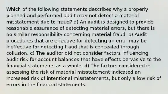 Which of the following statements describes why a properly planned and performed audit may not detect a material misstatement due to fraud? a) An audit is designed to provide reasonable assurance of detecting material errors, but there is no similar responsibility concerning material fraud. b) Audit procedures that are effective for detecting an error may be ineffective for detecting fraud that is concealed through collusion. c) The auditor did not consider factors influencing audit risk for account balances that have effects pervasive to the financial statements as a whole. d) The factors considered in assessing the risk of material misstatement indicated an increased risk of intentional misstatements, but only a low risk of errors in the financial statements.