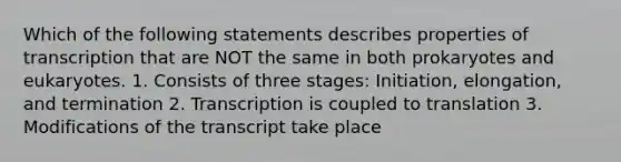 Which of the following statements describes properties of transcription that are NOT the same in both prokaryotes and eukaryotes. 1. Consists of three stages: Initiation, elongation, and termination 2. Transcription is coupled to translation 3. Modifications of the transcript take place