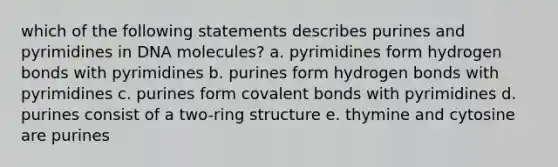 which of the following statements describes purines and pyrimidines in DNA molecules? a. pyrimidines form hydrogen bonds with pyrimidines b. purines form hydrogen bonds with pyrimidines c. purines form covalent bonds with pyrimidines d. purines consist of a two-ring structure e. thymine and cytosine are purines