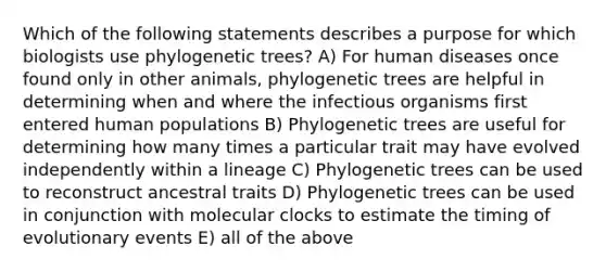 Which of the following statements describes a purpose for which biologists use phylogenetic trees? A) For human diseases once found only in other animals, phylogenetic trees are helpful in determining when and where the infectious organisms first entered human populations B) Phylogenetic trees are useful for determining how many times a particular trait may have evolved independently within a lineage C) Phylogenetic trees can be used to reconstruct ancestral traits D) Phylogenetic trees can be used in conjunction with molecular clocks to estimate the timing of evolutionary events E) all of the above