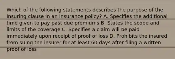 Which of the following statements describes the purpose of the Insuring clause in an insurance policy? A. Specifies the additional time given to pay past due premiums B. States the scope and limits of the coverage C. Specifies a claim will be paid immediately upon receipt of proof of loss D. Prohibits the insured from suing the insurer for at least 60 days after filing a written proof of loss