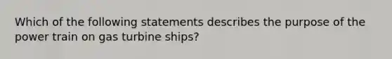 Which of the following statements describes the purpose of the power train on gas turbine ships?