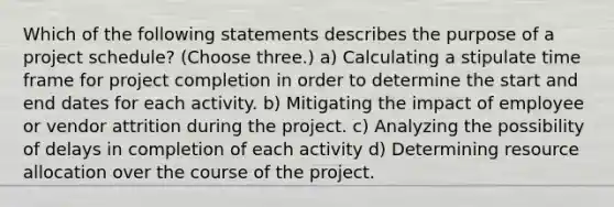 Which of the following statements describes the purpose of a project schedule? (Choose three.) a) Calculating a stipulate time frame for project completion in order to determine the start and end dates for each activity. b) Mitigating the impact of employee or vendor attrition during the project. c) Analyzing the possibility of delays in completion of each activity d) Determining resource allocation over the course of the project.