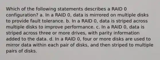 Which of the following statements describes a RAID 0 configuration? a. In a RAID 0, data is mirrored on multiple disks to provide fault tolerance. b. In a RAID 0, data is striped across multiple disks to improve performance. c. In a RAID 0, data is striped across three or more drives, with parity information added to the data. d. In a RAID 0, four or more disks are used to mirror data within each pair of disks, and then striped to multiple pairs of disks.