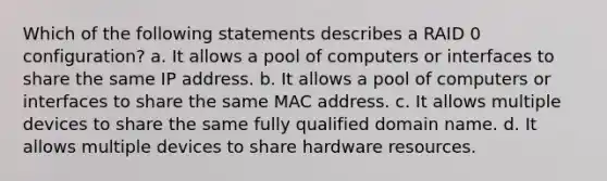 Which of the following statements describes a RAID 0 configuration? a. It allows a pool of computers or interfaces to share the same IP address. b. It allows a pool of computers or interfaces to share the same MAC address. c. It allows multiple devices to share the same fully qualified domain name. d. It allows multiple devices to share hardware resources.