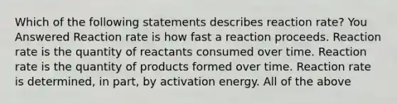 Which of the following statements describes reaction rate? You Answered Reaction rate is how fast a reaction proceeds. Reaction rate is the quantity of reactants consumed over time. Reaction rate is the quantity of products formed over time. Reaction rate is determined, in part, by activation energy. All of the above