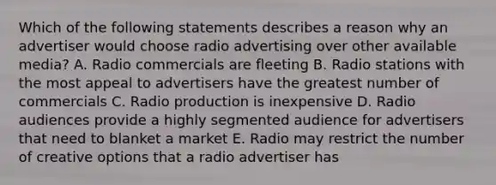 Which of the following statements describes a reason why an advertiser would choose radio advertising over other available media? A. Radio commercials are fleeting B. Radio stations with the most appeal to advertisers have the greatest number of commercials C. Radio production is inexpensive D. Radio audiences provide a highly segmented audience for advertisers that need to blanket a market E. Radio may restrict the number of creative options that a radio advertiser has