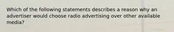 Which of the following statements describes a reason why an advertiser would choose radio advertising over other available media?