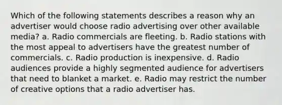 Which of the following statements describes a reason why an advertiser would choose radio advertising over other available media? a. Radio commercials are fleeting. b. Radio stations with the most appeal to advertisers have the greatest number of commercials. c. Radio production is inexpensive. d. Radio audiences provide a highly segmented audience for advertisers that need to blanket a market. e. Radio may restrict the number of creative options that a radio advertiser has.