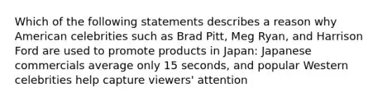 Which of the following statements describes a reason why American celebrities such as Brad Pitt, Meg Ryan, and Harrison Ford are used to promote products in Japan: Japanese commercials average only 15 seconds, and popular Western celebrities help capture viewers' attention