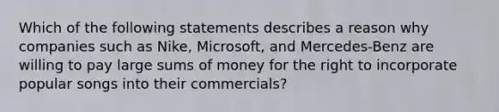 Which of the following statements describes a reason why companies such as Nike, Microsoft, and Mercedes-Benz are willing to pay large sums of money for the right to incorporate popular songs into their commercials?