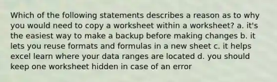 Which of the following statements describes a reason as to why you would need to copy a worksheet within a worksheet? a. it's the easiest way to make a backup before making changes b. it lets you reuse formats and formulas in a new sheet c. it helps excel learn where your data ranges are located d. you should keep one worksheet hidden in case of an error