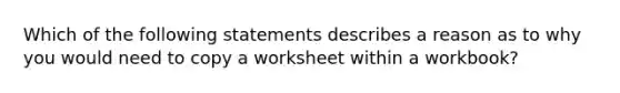 Which of the following statements describes a reason as to why you would need to copy a worksheet within a workbook?