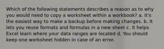 Which of the following statements describes a reason as to why you would need to copy a worksheet within a workbook? a. It's the easiest way to make a backup before making changes. b. It lets you reuse formats and formulas in a new sheet c. It helps Excel learn where your data ranges are located d. You should keep one worksheet hidden in case of an error.