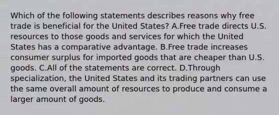 Which of the following statements describes reasons why free trade is beneficial for the United States? A.Free trade directs U.S. resources to those goods and services for which the United States has a comparative advantage. B.Free trade increases consumer surplus for imported goods that are cheaper than U.S. goods. C.All of the statements are correct. D.Through specialization, the United States and its trading partners can use the same overall amount of resources to produce and consume a larger amount of goods.