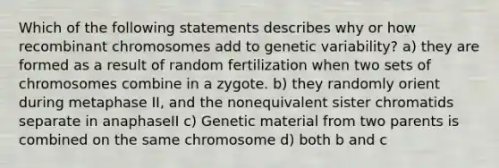 Which of the following statements describes why or how recombinant chromosomes add to genetic variability? a) they are formed as a result of random fertilization when two sets of chromosomes combine in a zygote. b) they randomly orient during metaphase II, and the nonequivalent sister chromatids separate in anaphaseII c) Genetic material from two parents is combined on the same chromosome d) both b and c