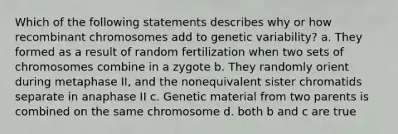 Which of the following statements describes why or how recombinant chromosomes add to genetic variability? a. They formed as a result of random fertilization when two sets of chromosomes combine in a zygote b. They randomly orient during metaphase II, and the nonequivalent sister chromatids separate in anaphase II c. Genetic material from two parents is combined on the same chromosome d. both b and c are true