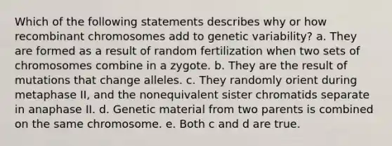 Which of the following statements describes why or how recombinant chromosomes add to genetic variability? a. They are formed as a result of random fertilization when two sets of chromosomes combine in a zygote. b. They are the result of mutations that change alleles. c. They randomly orient during metaphase II, and the nonequivalent sister chromatids separate in anaphase II. d. Genetic material from two parents is combined on the same chromosome. e. Both c and d are true.