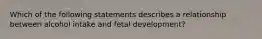 Which of the following statements describes a relationship between alcohol intake and fetal development?