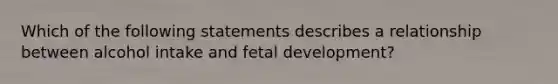 Which of the following statements describes a relationship between alcohol intake and fetal development?