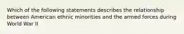 Which of the following statements describes the relationship between American ethnic minorities and the armed forces during World War II