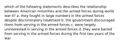 which of the following statements describes the relationship between American minorities and the armed forces during world war II? a. they fought in large numbers in the armed forces despite discriminatory treatment b. the government discouraged them from serving in the armed forces c. were largely uninterested in serving in the armed forces d. they were barred from serving in the armed forces during the first two years of the war