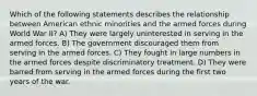 Which of the following statements describes the relationship between American ethnic minorities and the armed forces during World War II? A) They were largely uninterested in serving in the armed forces. B) The government discouraged them from serving in the armed forces. C) They fought in large numbers in the armed forces despite discriminatory treatment. D) They were barred from serving in the armed forces during the first two years of the war.