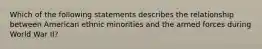 Which of the following statements describes the relationship between American ethnic minorities and the armed forces during World War II?