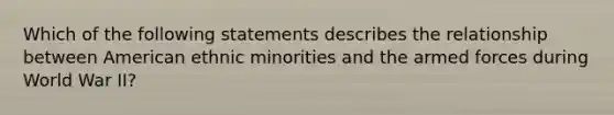 Which of the following statements describes the relationship between American ethnic minorities and the armed forces during World War II?