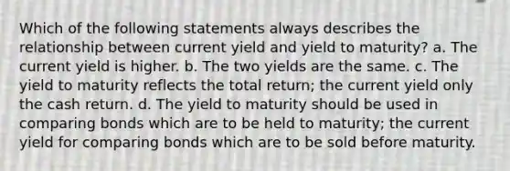 Which of the following statements always describes the relationship between current yield and yield to maturity? a. The current yield is higher. b. The two yields are the same. c. The yield to maturity reflects the total return; the current yield only the cash return. d. The yield to maturity should be used in comparing bonds which are to be held to maturity; the current yield for comparing bonds which are to be sold before maturity.