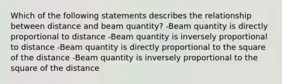 Which of the following statements describes the relationship between distance and beam quantity? -Beam quantity is directly proportional to distance -Beam quantity is inversely proportional to distance -Beam quantity is directly proportional to the square of the distance -Beam quantity is inversely proportional to the square of the distance