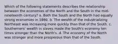 Which of the following statements describes the relationship between the economies of the North and the South in the mid- nineteenth century? a. Both the South and the North had equally strong economies in 1860. b. The wealth of the industrializing Northeast was increasing more quickly than that of the South. c. Southerners' wealth in slaves made the South's economy ten times stronger than the North's. d. The economy of the North was stronger and more prosperous than that of the South.