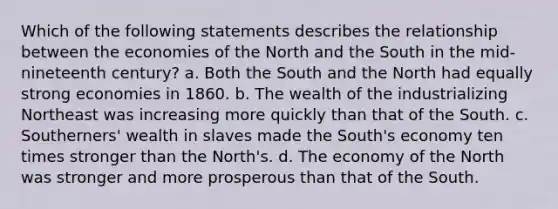 Which of the following statements describes the relationship between the economies of the North and the South in the mid- nineteenth century? a. Both the South and the North had equally strong economies in 1860. b. The wealth of the industrializing Northeast was increasing more quickly than that of the South. c. Southerners' wealth in slaves made the South's economy ten times stronger than the North's. d. The economy of the North was stronger and more prosperous than that of the South.